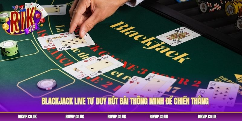 Blackjack Live Tư Duy Rút Bài Thông Minh Để Chiến Thắng